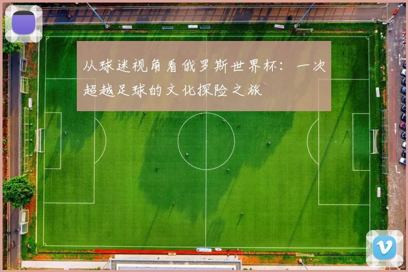 从球迷视角看俄罗斯世界杯：一次超越足球的文化探险之旅
