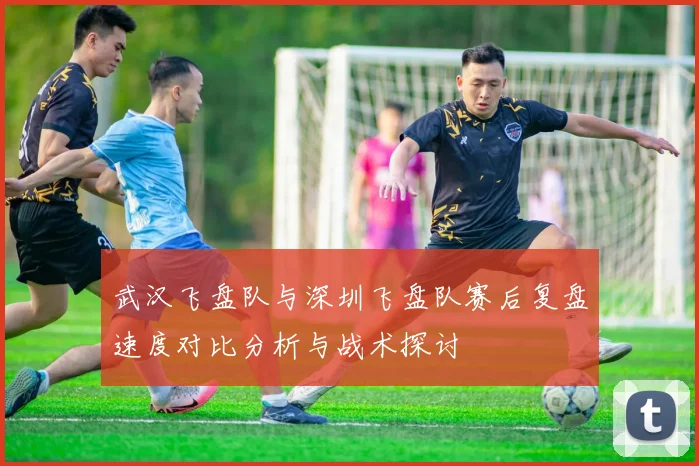 武汉飞盘队与深圳飞盘队赛后复盘速度对比分析与战术探讨