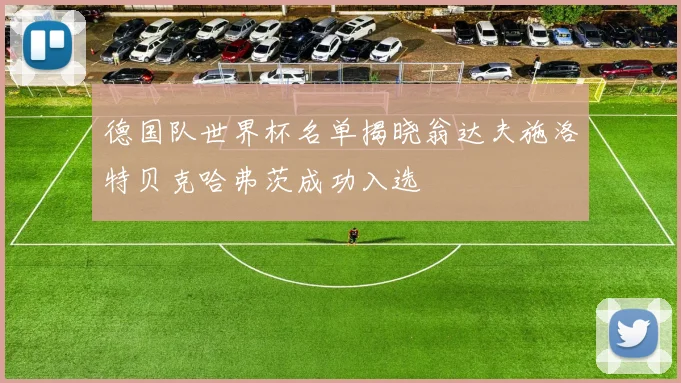 德国队世界杯名单揭晓翁达夫施洛特贝克哈弗茨成功入选