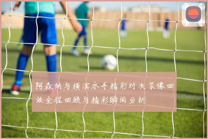 阿森纳与横滨水手精彩对决录像回放全程回顾与精彩瞬间分析