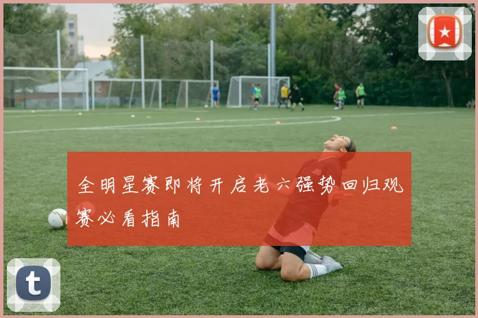 全明星赛即将开启老六强势回归观赛必看指南