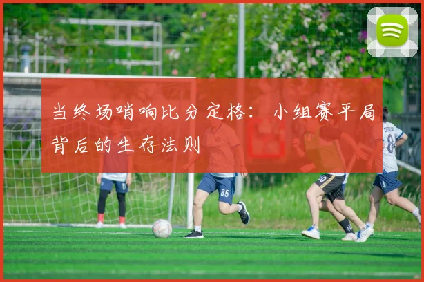 当终场哨响比分定格：小组赛平局背后的生存法则