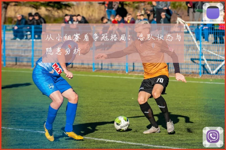 从小组赛看争冠格局：各队状态与隐患分析