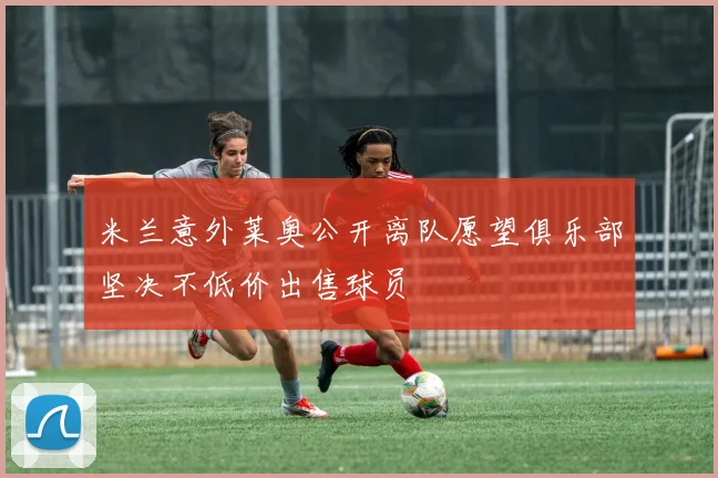 米兰意外莱奥公开离队愿望俱乐部坚决不低价出售球员