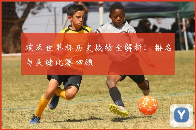 埃及世界杯历史战绩全解析：排名与关键比赛回顾