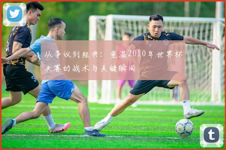 从争议到经典：重温2010年世界杯决赛的战术与关键瞬间