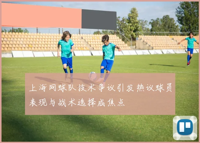 上海网球队技术争议引发热议球员表现与战术选择成焦点