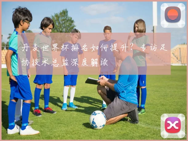 丹麦世界杯排名如何提升？专访足协技术总监深度解读