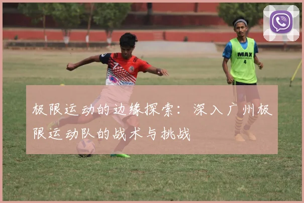 极限运动的边缘探索：深入广州极限运动队的战术与挑战