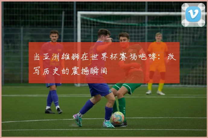 当亚洲雄狮在世界杯赛场咆哮：改写历史的震撼瞬间