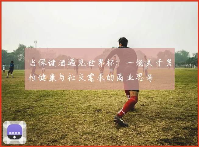 当保健酒遇见世界杯：一场关于男性健康与社交需求的商业思考