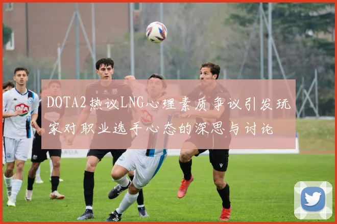 DOTA2热议LNG心理素质争议引发玩家对职业选手心态的深思与讨论