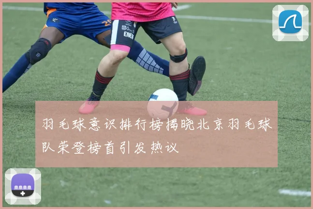 羽毛球意识排行榜揭晓北京羽毛球队荣登榜首引发热议
